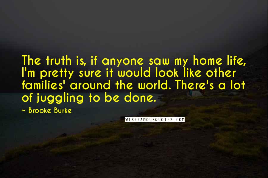 Brooke Burke Quotes: The truth is, if anyone saw my home life, I'm pretty sure it would look like other families' around the world. There's a lot of juggling to be done.