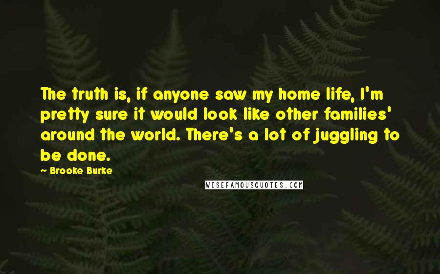 Brooke Burke Quotes: The truth is, if anyone saw my home life, I'm pretty sure it would look like other families' around the world. There's a lot of juggling to be done.