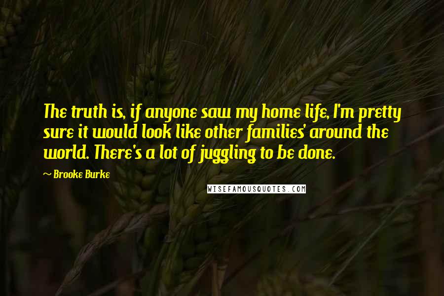 Brooke Burke Quotes: The truth is, if anyone saw my home life, I'm pretty sure it would look like other families' around the world. There's a lot of juggling to be done.