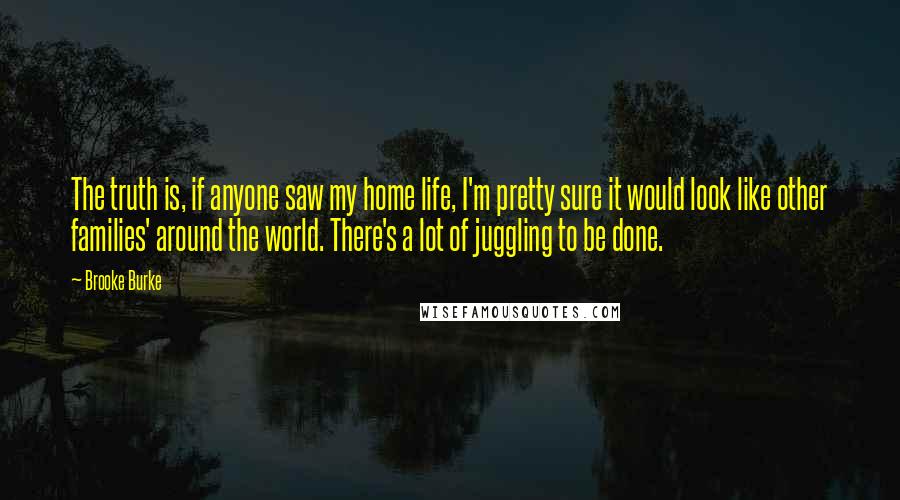 Brooke Burke Quotes: The truth is, if anyone saw my home life, I'm pretty sure it would look like other families' around the world. There's a lot of juggling to be done.