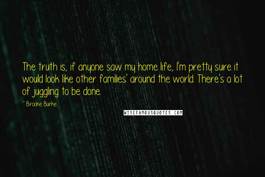 Brooke Burke Quotes: The truth is, if anyone saw my home life, I'm pretty sure it would look like other families' around the world. There's a lot of juggling to be done.