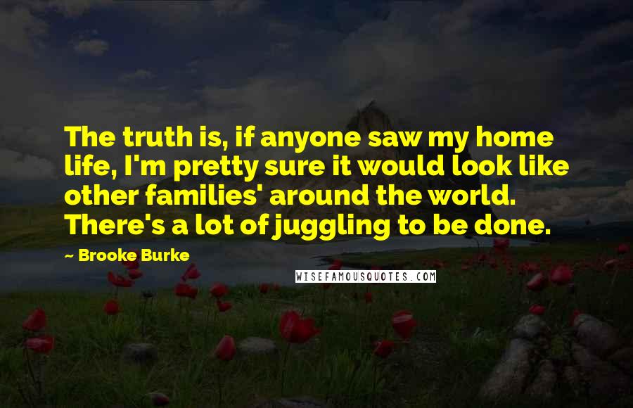 Brooke Burke Quotes: The truth is, if anyone saw my home life, I'm pretty sure it would look like other families' around the world. There's a lot of juggling to be done.