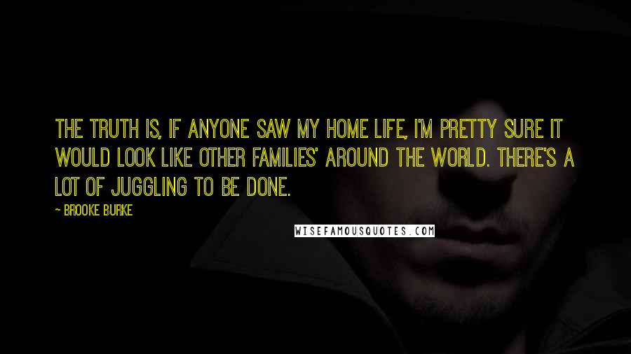 Brooke Burke Quotes: The truth is, if anyone saw my home life, I'm pretty sure it would look like other families' around the world. There's a lot of juggling to be done.