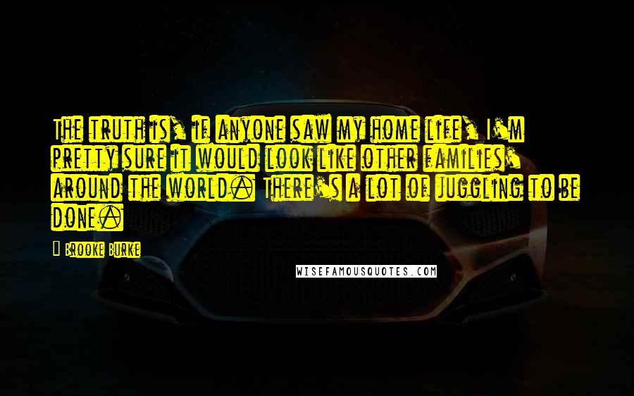 Brooke Burke Quotes: The truth is, if anyone saw my home life, I'm pretty sure it would look like other families' around the world. There's a lot of juggling to be done.