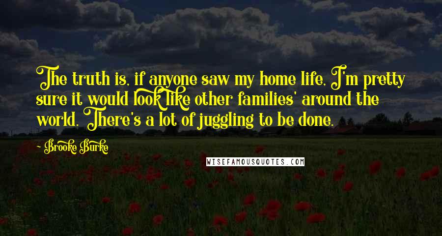 Brooke Burke Quotes: The truth is, if anyone saw my home life, I'm pretty sure it would look like other families' around the world. There's a lot of juggling to be done.