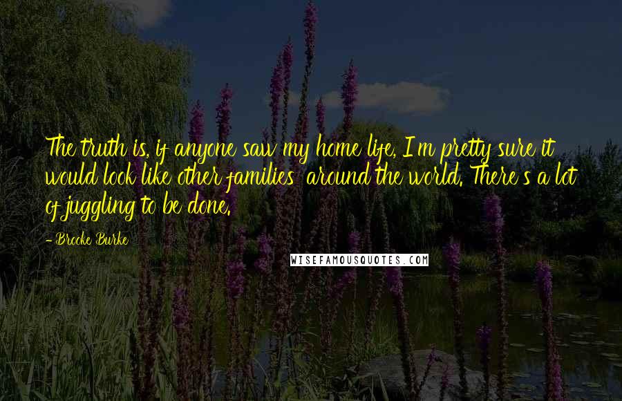 Brooke Burke Quotes: The truth is, if anyone saw my home life, I'm pretty sure it would look like other families' around the world. There's a lot of juggling to be done.