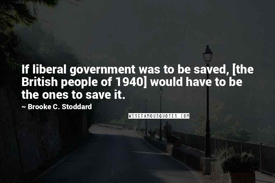 Brooke C. Stoddard Quotes: If liberal government was to be saved, [the British people of 1940] would have to be the ones to save it.