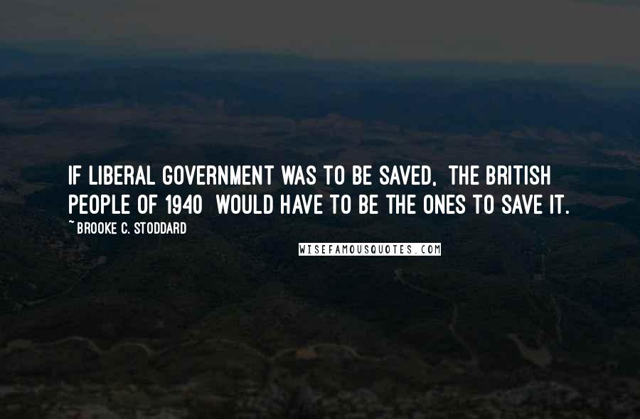 Brooke C. Stoddard Quotes: If liberal government was to be saved, [the British people of 1940] would have to be the ones to save it.