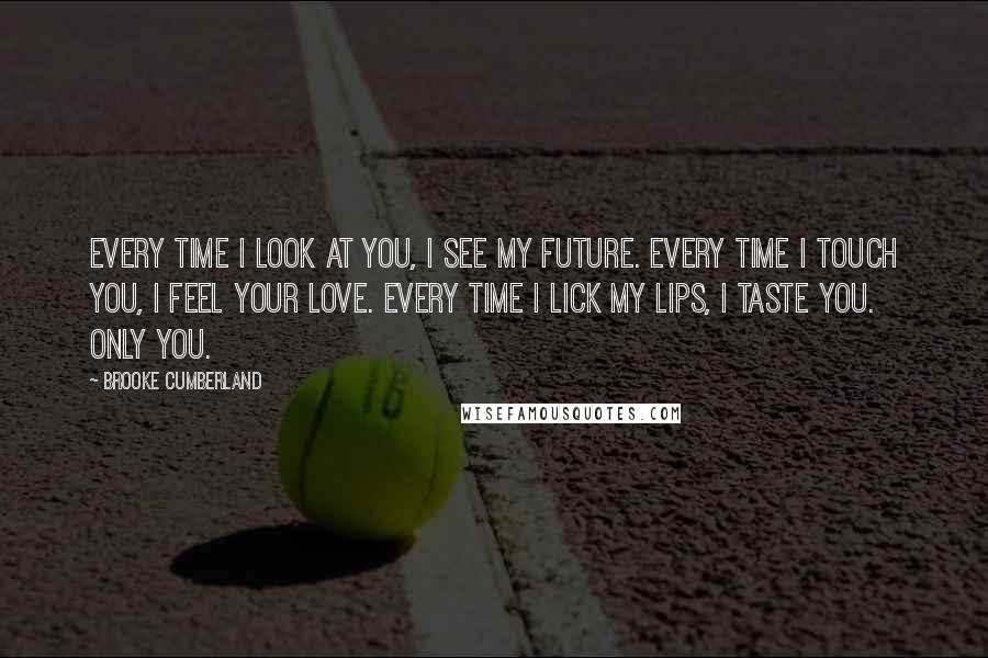Brooke Cumberland Quotes: Every time I look at you, I see my future. Every time I touch you, I feel your love. Every time I lick my lips, I taste you. Only you.