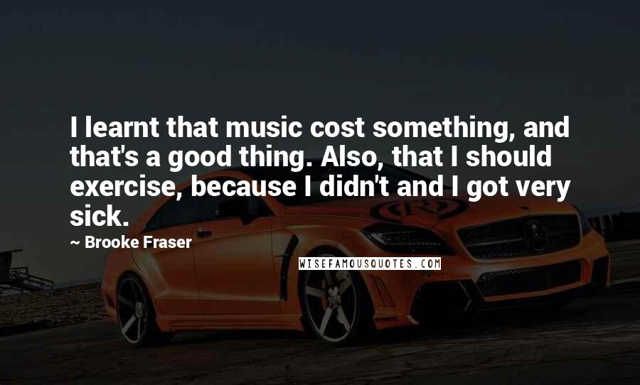 Brooke Fraser Quotes: I learnt that music cost something, and that's a good thing. Also, that I should exercise, because I didn't and I got very sick.