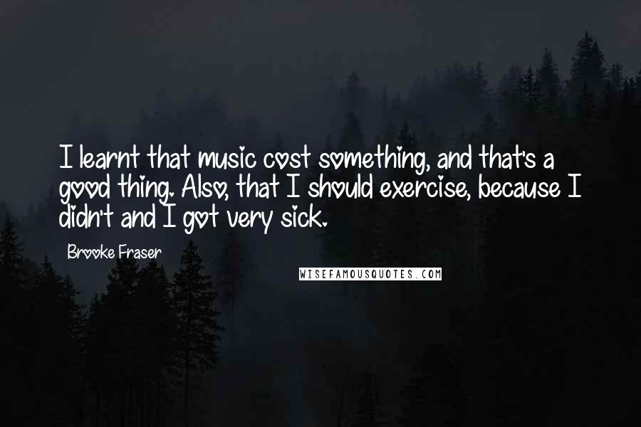 Brooke Fraser Quotes: I learnt that music cost something, and that's a good thing. Also, that I should exercise, because I didn't and I got very sick.