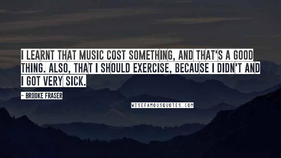 Brooke Fraser Quotes: I learnt that music cost something, and that's a good thing. Also, that I should exercise, because I didn't and I got very sick.