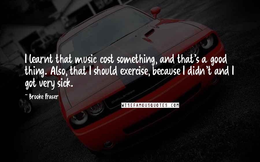 Brooke Fraser Quotes: I learnt that music cost something, and that's a good thing. Also, that I should exercise, because I didn't and I got very sick.