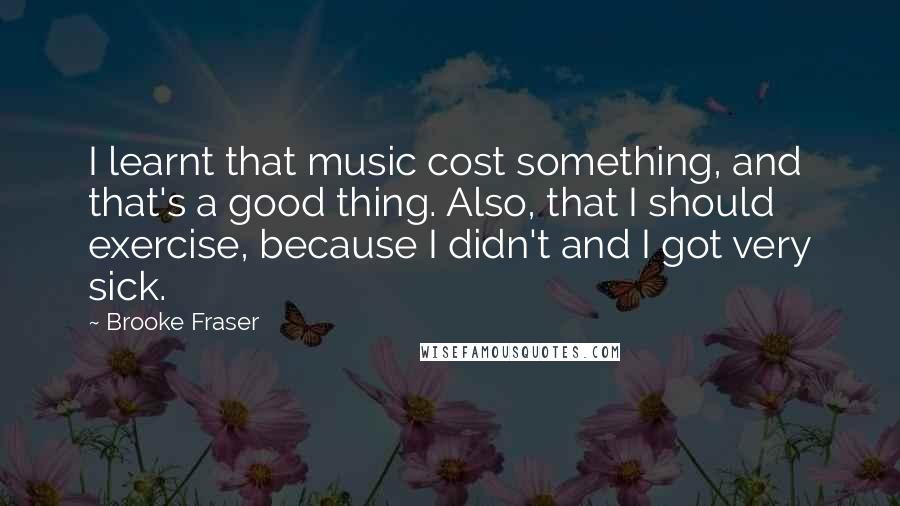 Brooke Fraser Quotes: I learnt that music cost something, and that's a good thing. Also, that I should exercise, because I didn't and I got very sick.