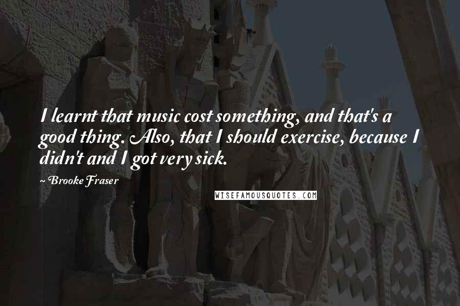 Brooke Fraser Quotes: I learnt that music cost something, and that's a good thing. Also, that I should exercise, because I didn't and I got very sick.