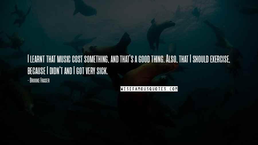 Brooke Fraser Quotes: I learnt that music cost something, and that's a good thing. Also, that I should exercise, because I didn't and I got very sick.