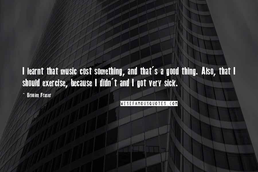 Brooke Fraser Quotes: I learnt that music cost something, and that's a good thing. Also, that I should exercise, because I didn't and I got very sick.