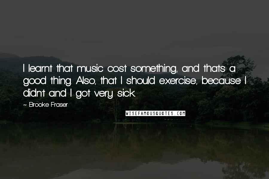 Brooke Fraser Quotes: I learnt that music cost something, and that's a good thing. Also, that I should exercise, because I didn't and I got very sick.