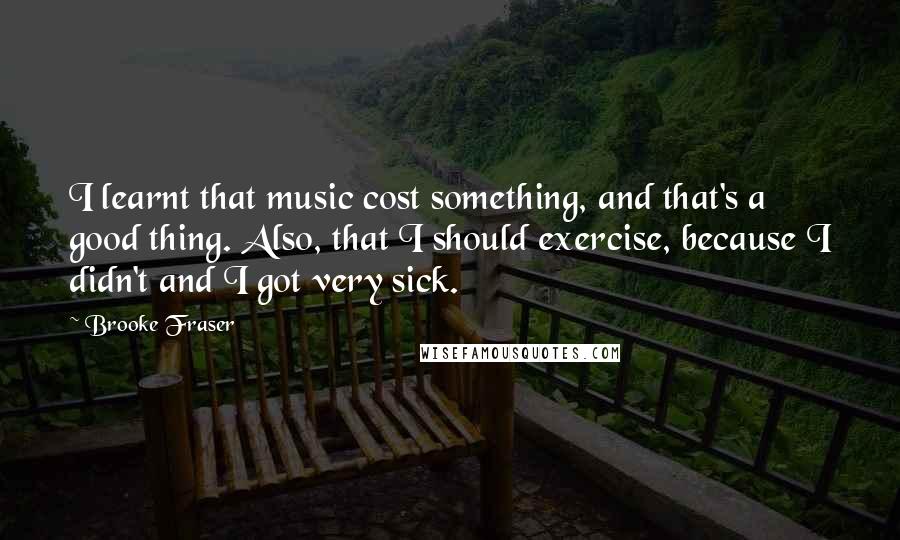Brooke Fraser Quotes: I learnt that music cost something, and that's a good thing. Also, that I should exercise, because I didn't and I got very sick.