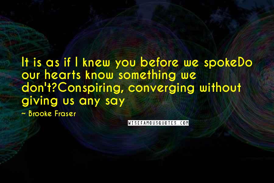 Brooke Fraser Quotes: It is as if I knew you before we spokeDo our hearts know something we don't?Conspiring, converging without giving us any say