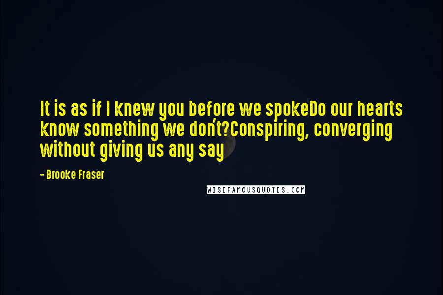 Brooke Fraser Quotes: It is as if I knew you before we spokeDo our hearts know something we don't?Conspiring, converging without giving us any say