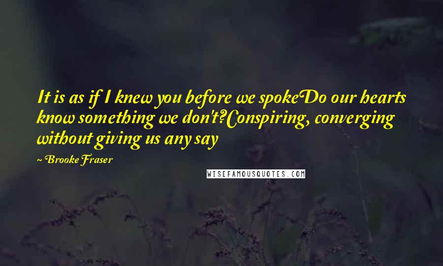 Brooke Fraser Quotes: It is as if I knew you before we spokeDo our hearts know something we don't?Conspiring, converging without giving us any say