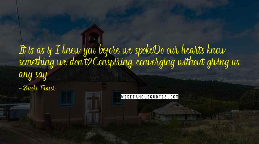 Brooke Fraser Quotes: It is as if I knew you before we spokeDo our hearts know something we don't?Conspiring, converging without giving us any say