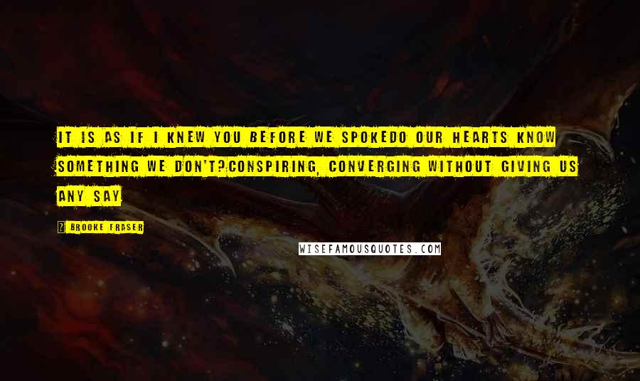 Brooke Fraser Quotes: It is as if I knew you before we spokeDo our hearts know something we don't?Conspiring, converging without giving us any say