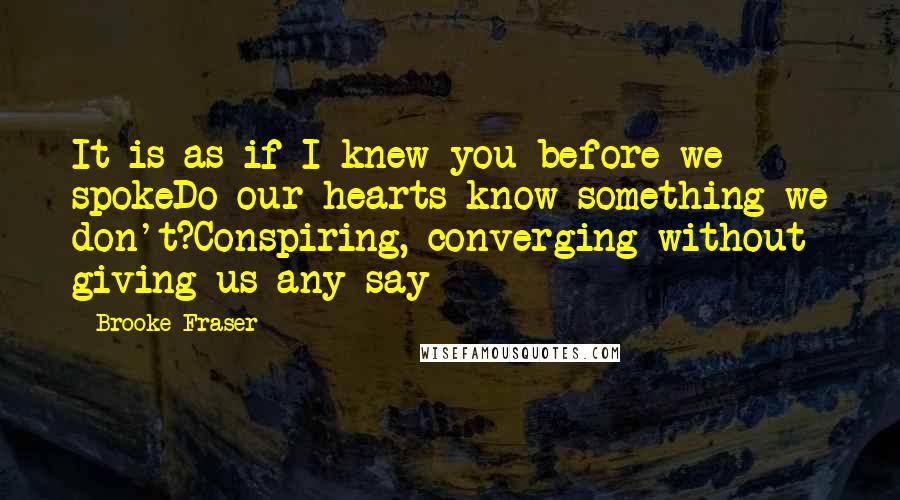 Brooke Fraser Quotes: It is as if I knew you before we spokeDo our hearts know something we don't?Conspiring, converging without giving us any say