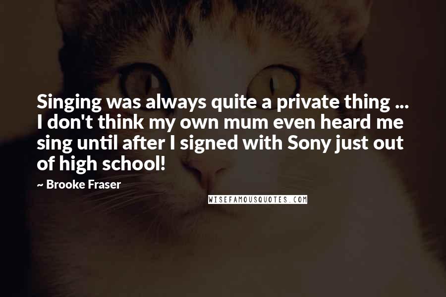 Brooke Fraser Quotes: Singing was always quite a private thing ... I don't think my own mum even heard me sing until after I signed with Sony just out of high school!