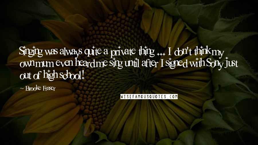 Brooke Fraser Quotes: Singing was always quite a private thing ... I don't think my own mum even heard me sing until after I signed with Sony just out of high school!