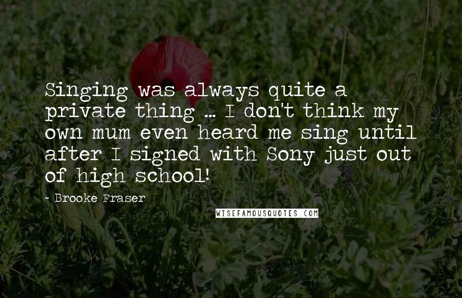 Brooke Fraser Quotes: Singing was always quite a private thing ... I don't think my own mum even heard me sing until after I signed with Sony just out of high school!