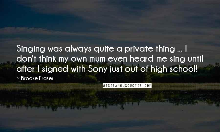 Brooke Fraser Quotes: Singing was always quite a private thing ... I don't think my own mum even heard me sing until after I signed with Sony just out of high school!