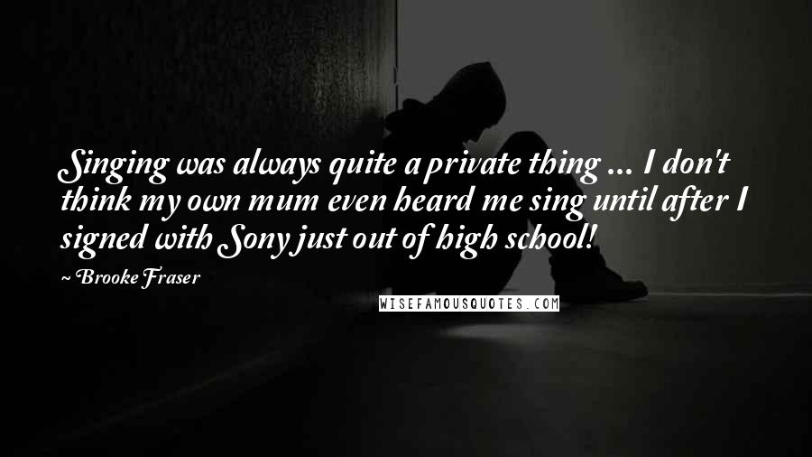 Brooke Fraser Quotes: Singing was always quite a private thing ... I don't think my own mum even heard me sing until after I signed with Sony just out of high school!