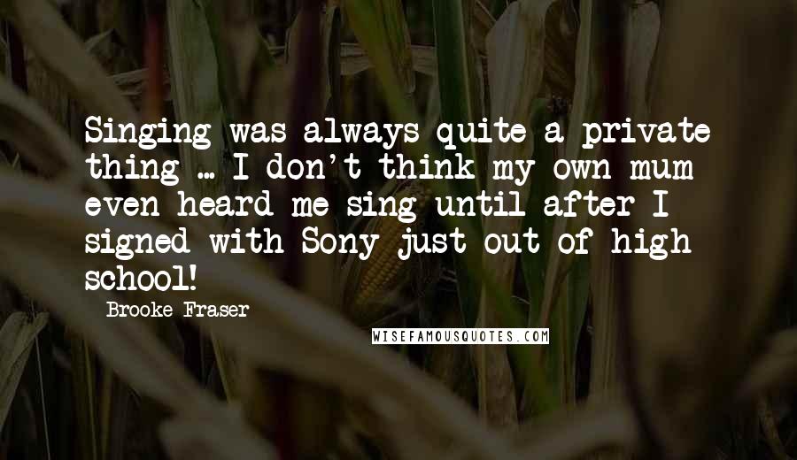 Brooke Fraser Quotes: Singing was always quite a private thing ... I don't think my own mum even heard me sing until after I signed with Sony just out of high school!