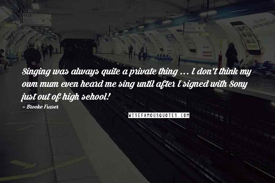 Brooke Fraser Quotes: Singing was always quite a private thing ... I don't think my own mum even heard me sing until after I signed with Sony just out of high school!