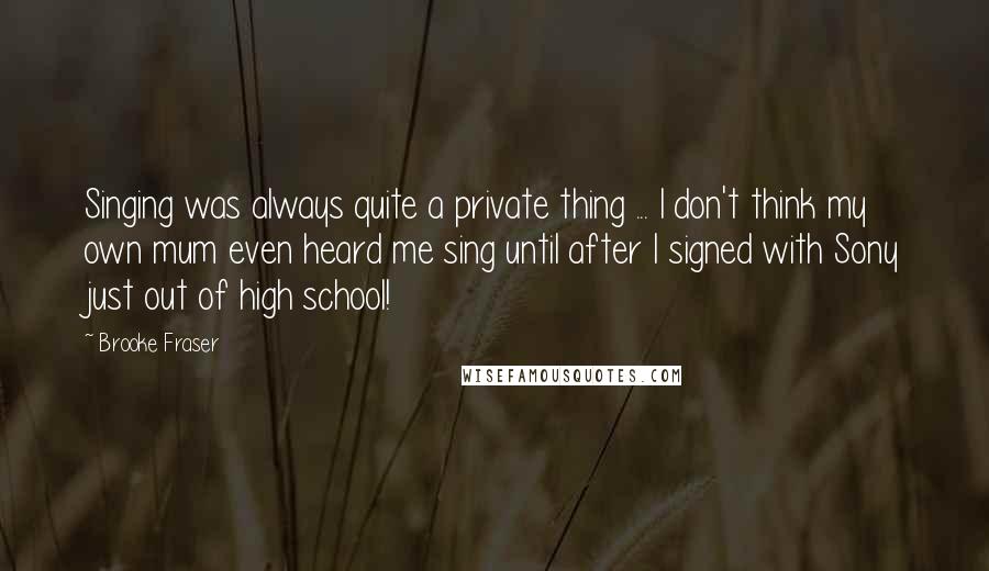 Brooke Fraser Quotes: Singing was always quite a private thing ... I don't think my own mum even heard me sing until after I signed with Sony just out of high school!