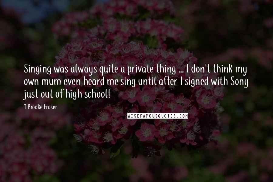 Brooke Fraser Quotes: Singing was always quite a private thing ... I don't think my own mum even heard me sing until after I signed with Sony just out of high school!