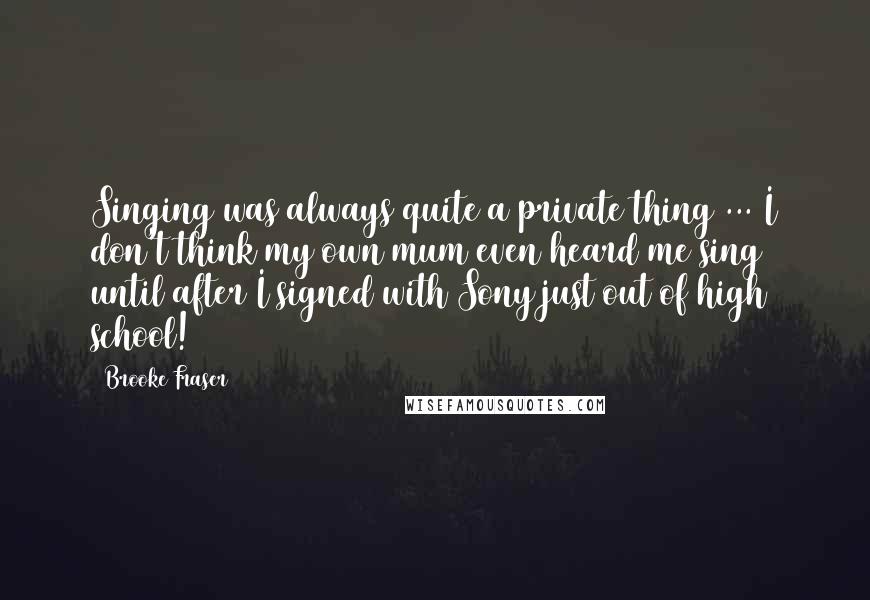 Brooke Fraser Quotes: Singing was always quite a private thing ... I don't think my own mum even heard me sing until after I signed with Sony just out of high school!