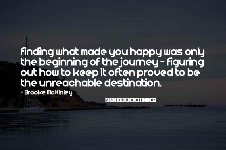 Brooke McKinley Quotes: finding what made you happy was only the beginning of the journey - figuring out how to keep it often proved to be the unreachable destination.