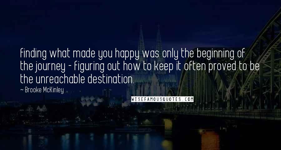 Brooke McKinley Quotes: finding what made you happy was only the beginning of the journey - figuring out how to keep it often proved to be the unreachable destination.