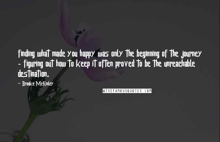 Brooke McKinley Quotes: finding what made you happy was only the beginning of the journey - figuring out how to keep it often proved to be the unreachable destination.