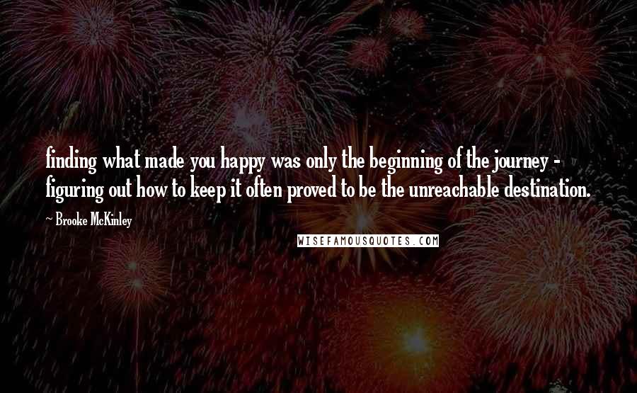 Brooke McKinley Quotes: finding what made you happy was only the beginning of the journey - figuring out how to keep it often proved to be the unreachable destination.