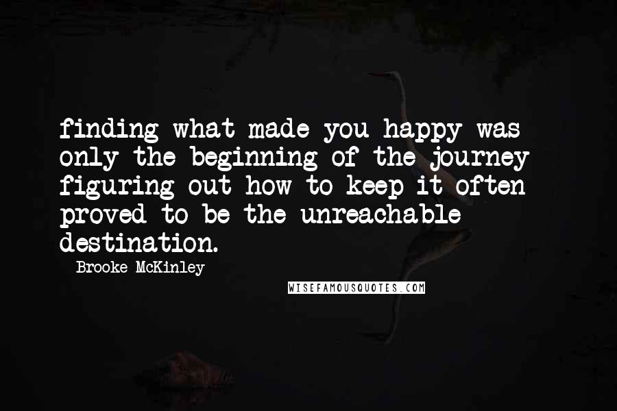 Brooke McKinley Quotes: finding what made you happy was only the beginning of the journey - figuring out how to keep it often proved to be the unreachable destination.