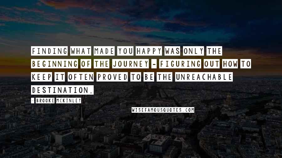 Brooke McKinley Quotes: finding what made you happy was only the beginning of the journey - figuring out how to keep it often proved to be the unreachable destination.