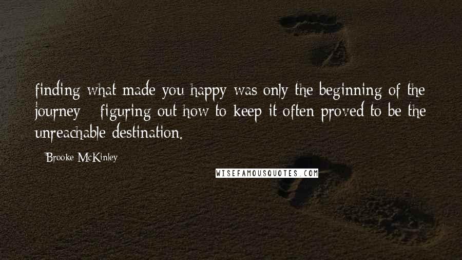 Brooke McKinley Quotes: finding what made you happy was only the beginning of the journey - figuring out how to keep it often proved to be the unreachable destination.