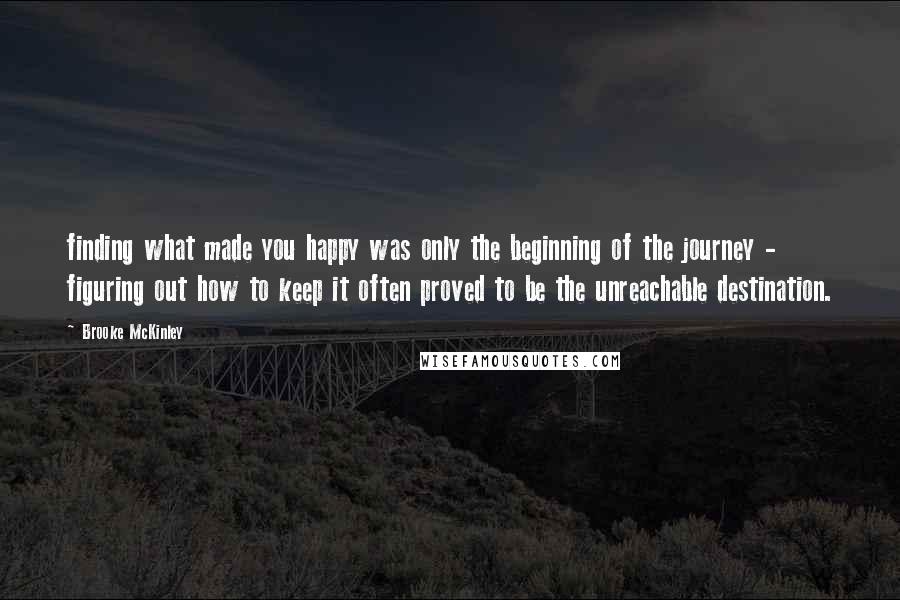 Brooke McKinley Quotes: finding what made you happy was only the beginning of the journey - figuring out how to keep it often proved to be the unreachable destination.