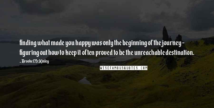 Brooke McKinley Quotes: finding what made you happy was only the beginning of the journey - figuring out how to keep it often proved to be the unreachable destination.