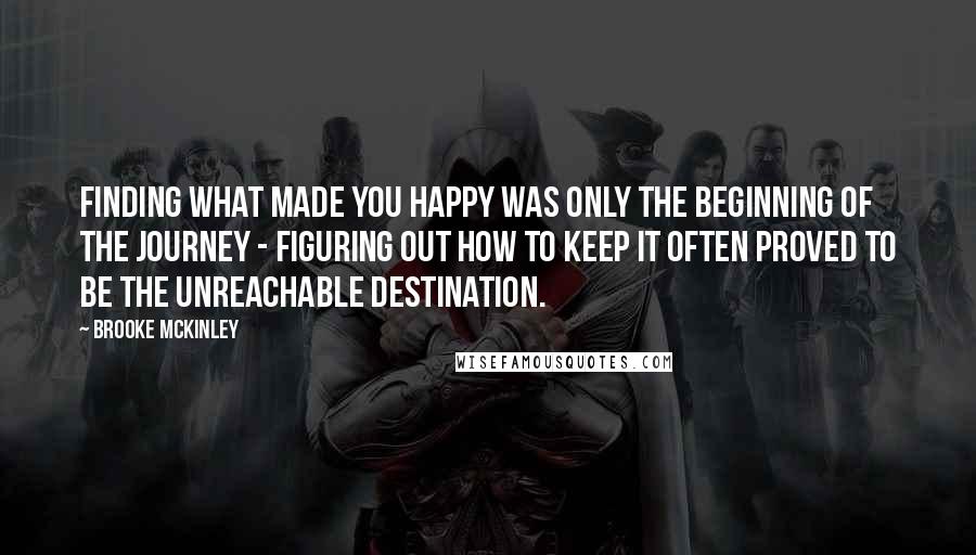 Brooke McKinley Quotes: finding what made you happy was only the beginning of the journey - figuring out how to keep it often proved to be the unreachable destination.