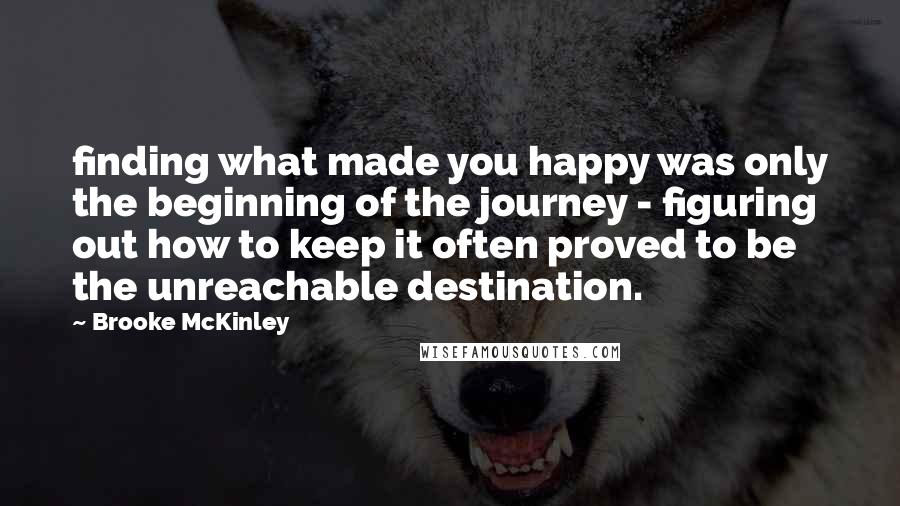 Brooke McKinley Quotes: finding what made you happy was only the beginning of the journey - figuring out how to keep it often proved to be the unreachable destination.